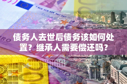 武汉债务人去世后债务该如何处置？继承人需要偿还吗？