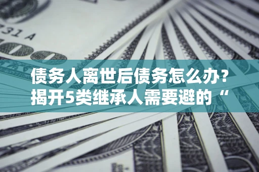 武汉债务人离世后债务怎么办？揭开5类继承人需要避的“坑”