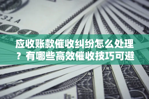 武汉应收账款催收纠纷怎么处理？有哪些高效催收技巧可避免坏账？